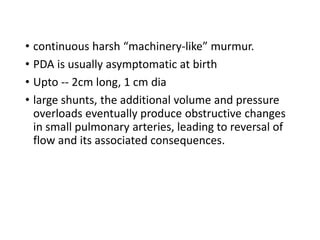 • continuous harsh “machinery-like” murmur.
• PDA is usually asymptomatic at birth
• Upto -- 2cm long, 1 cm dia
• large shunts, the additional volume and pressure
overloads eventually produce obstructive changes
in small pulmonary arteries, leading to reversal of
flow and its associated consequences.
 