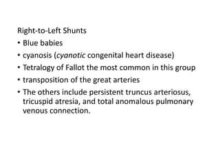 Right-to-Left Shunts
• Blue babies
• cyanosis (cyanotic congenital heart disease)
• Tetralogy of Fallot the most common in this group
• transposition of the great arteries
• The others include persistent truncus arteriosus,
tricuspid atresia, and total anomalous pulmonary
venous connection.
 