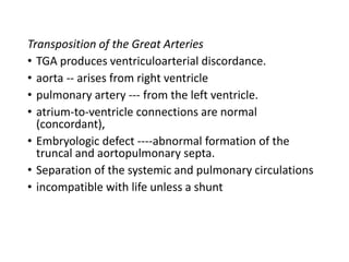 Transposition of the Great Arteries
• TGA produces ventriculoarterial discordance.
• aorta -- arises from right ventricle
• pulmonary artery --- from the left ventricle.
• atrium-to-ventricle connections are normal
(concordant),
• Embryologic defect ----abnormal formation of the
truncal and aortopulmonary septa.
• Separation of the systemic and pulmonary circulations
• incompatible with life unless a shunt
 