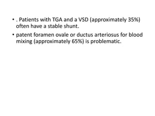 • . Patients with TGA and a VSD (approximately 35%)
often have a stable shunt.
• patent foramen ovale or ductus arteriosus for blood
mixing (approximately 65%) is problematic.
 