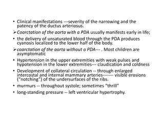 • Clinical manifestations ---severity of the narrowing and the
patency of the ductus arteriosus.
Coarctation of the aorta with a PDA usually manifests early in life;
• the delivery of unsaturated blood through the PDA produces
cyanosis localized to the lower half of the body.
coarctation of the aorta without a PDA--- . Most children are
asymptomatic
• Hypertension in the upper extremities with weak pulses and
hypotension in the lower extremities--- claudication and coldness
• Development of collateral circulation -- through enlarged
intercostal and internal mammary arteries------- visible erosions
(“notching”) of the undersurfaces of the ribs.
• murmurs -- throughout systole; sometimes “thrill”
• long-standing pressure -- left ventricular hypertrophy.
 