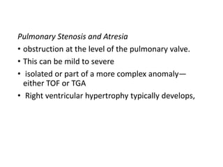 Pulmonary Stenosis and Atresia
• obstruction at the level of the pulmonary valve.
• This can be mild to severe
• isolated or part of a more complex anomaly—
either TOF or TGA
• Right ventricular hypertrophy typically develops,
 