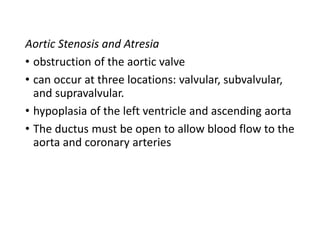 Aortic Stenosis and Atresia
• obstruction of the aortic valve
• can occur at three locations: valvular, subvalvular,
and supravalvular.
• hypoplasia of the left ventricle and ascending aorta
• The ductus must be open to allow blood flow to the
aorta and coronary arteries
 