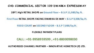 CHD COMMERCIAL SECTOR 109 DWARKA EXPRESSWAY
20FT. High RETAIL SHOPS on Ground Floor – B.S.P 11,000/Sq.Ft.
First Floor RETAIL SHOPS FACING DWARKA EX-WAY – B.S.P 9,000/Sq.Ft.
FOOD COURT on SECOND FLOOR – B.S.P 7,000/Sq.Ft.
FLEXIBLE PAYMENT PLANS
CALL : +91-9958959599 , +91-8800098030
AUTHORISED CHANNEL PARTNER – INNOVATIVE HOMETECH (P) LTD.
 