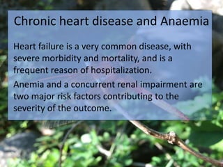Chronic heart disease and Anaemia
Heart failure is a very common disease, with
severe morbidity and mortality, and is a
frequent reason of hospitalization.
Anemia and a concurrent renal impairment are
two major risk factors contributing to the
severity of the outcome.
 
