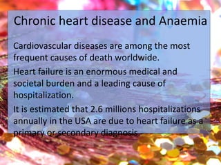 Chronic heart disease and Anaemia
Cardiovascular diseases are among the most
frequent causes of death worldwide.
Heart failure is an enormous medical and
societal burden and a leading cause of
hospitalization.
It is estimated that 2.6 millions hospitalizations
annually in the USA are due to heart failure as a
primary or secondary diagnosis.
 