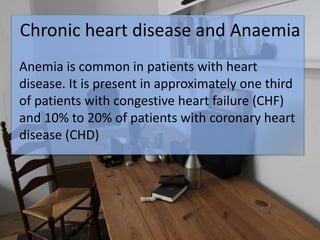 Chronic heart disease and Anaemia
Anemia is common in patients with heart
disease. It is present in approximately one third
of patients with congestive heart failure (CHF)
and 10% to 20% of patients with coronary heart
disease (CHD)
 