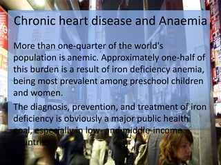 More than one-quarter of the world's
population is anemic. Approximately one-half of
this burden is a result of iron deficiency anemia,
being most prevalent among preschool children
and women.
The diagnosis, prevention, and treatment of iron
deficiency is obviously a major public health
goal, especially in low- and middle-income
countries.
Chronic heart disease and Anaemia
 