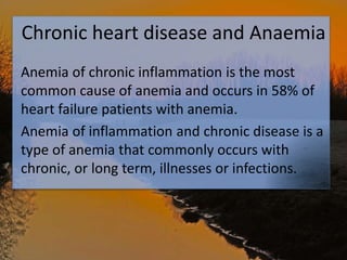 Chronic heart disease and Anaemia
Anemia of chronic inflammation is the most
common cause of anemia and occurs in 58% of
heart failure patients with anemia.
Anemia of inflammation and chronic disease is a
type of anemia that commonly occurs with
chronic, or long term, illnesses or infections.
 
