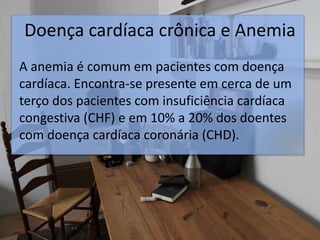 Doença cardíaca crônica e Anemia
A anemia é comum em pacientes com doença
cardíaca. Encontra-se presente em cerca de um
terço dos pacientes com insuficiência cardíaca
congestiva (CHF) e em 10% a 20% dos doentes
com doença cardíaca coronária (CHD).
 