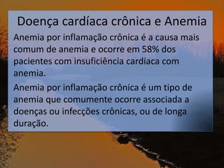 Doença cardíaca crônica e Anemia
Anemia por inflamação crônica é a causa mais
comum de anemia e ocorre em 58% dos
pacientes com insuficiência cardíaca com
anemia.
Anemia por inflamação crônica é um tipo de
anemia que comumente ocorre associada a
doenças ou infecções crônicas, ou de longa
duração.
 
