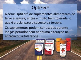 OptiFer®
A série OptiFer® de suplementos alimentares de
ferro é segura, eficaz e muito bem tolerada, o
que é crucial para o sucesso da terapia.
Os suplementos podem ser usados durante
longos períodos sem nenhuma alteração na
eficácia ou a tolerância.
 