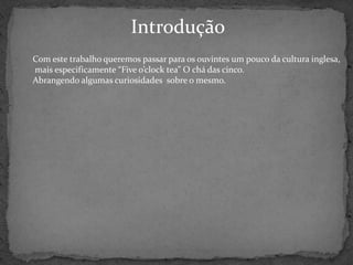 Introdução
Com este trabalho queremos passar para os ouvintes um pouco da cultura inglesa,
mais especificamente “Five o’clock tea” O chá das cinco.
Abrangendo algumas curiosidades sobre o mesmo.
 