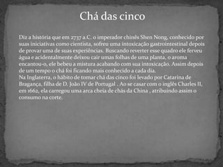 Chá das cinco
Diz a história que em 2737 a.C. o imperador chinês Shen Nong, conhecido por
suas iniciativas como cientista, sofreu uma intoxicação gastrointestinal depois
de provar uma de suas experiências. Buscando reverter esse quadro ele ferveu
água e acidentalmente deixou cair umas folhas de uma planta, o aroma
encantou-o, ele bebeu a mistura acabando com sua intoxicação. Assim depois
de um tempo o chá foi ficando mais conhecido a cada dia.
Na Inglaterra, o hábito de tomar chá das cinco foi levado por Catarina de
Bragança, filha de D. João IV de Portugal . Ao se casar com o inglês Charles II,
em 1662, ela carregou uma arca cheia de chás da China , atribuindo assim o
consumo na corte.
 