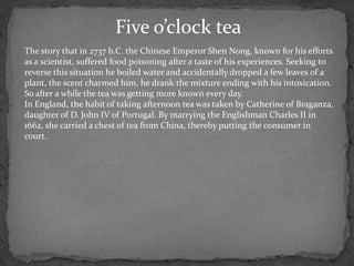 Five o’clock tea
The story that in 2737 b.C. the Chinese Emperor Shen Nong, known for his efforts
as a scientist, suffered food poisoning after a taste of his experiences. Seeking to
reverse this situation he boiled water and accidentally dropped a few leaves of a
plant, the scent charmed him, he drank the mixture ending with his intoxication.
So after a while the tea was getting more known every day.
In England, the habit of taking afternoon tea was taken by Catherine of Braganza,
daughter of D. John IV of Portugal. By marrying the Englishman Charles II in
1662, she carried a chest of tea from China, thereby putting the consumer in
court.
 