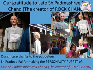 Our gratitude to Late Sh Padmashree Nek
Chand (The creator of ROCK CHAND)
Our sincere thanks to the puppeteer
Sh Pradeep Pal for making the PERSONALITY PUPPET of
Late Sh Padmashree Nek Chand (The creator of ROCK CHAND)
 