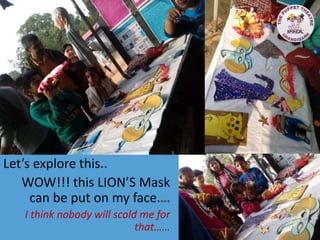 Let’s explore this..
WOW!!! this LION’S Mask
can be put on my face….
I think nobody will scold me for
that……
 