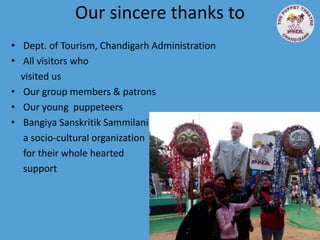 Our sincere thanks to
• Dept. of Tourism, Chandigarh Administration
• All visitors who
visited us
• Our group members & patrons
• Our young puppeteers
• Bangiya Sanskritik Sammilani
a socio-cultural organization
for their whole hearted
support
 
