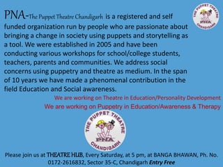 PNA-The Puppet Theatre Chandigarh is a registered and self
funded organization run by people who are passionate about
bringing a change in society using puppets and storytelling as
a tool. We were established in 2005 and have been
conducting various workshops for school/college students,
teachers, parents and communities. We address social
concerns using puppetry and theatre as medium. In the span
of 10 years we have made a phenomenal contribution in the
field Education and Social awareness.
Please join us at THEATREHUB, Every Saturday, at 5 pm, at BANGA BHAWAN, Ph. No.
0172-2616832, Sector 35-C, Chandigarh Entry Free
We are working on Theatre in Education/Personality Development
We are working on Puppetry in Education/Awareness & Therapy
 