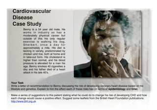 Cardiovascular
Disease
Case Study
Benny is a 54 year old male. He
w o r ks i n i n dus try so has a
moderately physical career but
outside of this his only regular
exercise is walking his dog,
Sherbert, once a day for
approximately a mile. His diet is
lacking in variety, predominated by
chicken and rice, both at home and
in take-out form. His cholesterol is
higher than normal, and his blood
pressure is elevated for a man his
age. Benny smokes 40 cigarettes a
day and his father died of a heart
attack in his late 40ʼs.
Your Task
Write a letter of recommendation to Benny discussing his risk of developing coronary heart disease based on his
lifestyle and genetics. Explain to him the effect each of these risks has (in terms of epidemiology and time).
Make a series of suggestions to this patient stating what he could do to change his risk of developing CHD and how
each change would cause a positive effect. Suggest some leaflets from the British Heart Foundation publications:
http://www.bhf.org.uk
