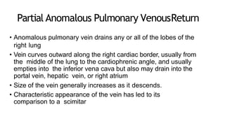 Partial Anomalous Pulmonary VenousReturn
• Anomalous pulmonary vein drains any or all of the lobes of the
right lung
• Vein curves outward along the right cardiac border, usually from
the middle of the lung to the cardiophrenic angle, and usually
empties into the inferior vena cava but also may drain into the
portal vein, hepatic vein, or right atrium
• Size of the vein generally increases as it descends.
• Characteristic appearance of the vein has led to its
comparison to a scimitar
 