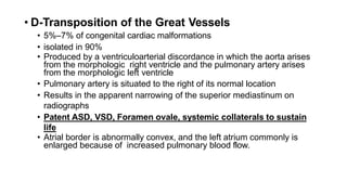 • D-Transposition of the Great Vessels
• 5%–7% of congenital cardiac malformations
• isolated in 90%
• Produced by a ventriculoarterial discordance in which the aorta arises
from the morphologic right ventricle and the pulmonary artery arises
from the morphologic left ventricle
• Pulmonary artery is situated to the right of its normal location
• Results in the apparent narrowing of the superior mediastinum on
radiographs
• Patent ASD, VSD, Foramen ovale, systemic collaterals to sustain
life
• Atrial border is abnormally convex, and the left atrium commonly is
enlarged because of increased pulmonary blood flow.
 