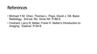 References
• Michael Y. M. Chen, Thomas L. Pope, David J. Ott. Basic
Radiology. 2nd ed. Mc. Grow hill. P-86-9.
• Cochard, Larry R.,Netter, Frank H. Netter's Introduction to
Imaging. Elseiver. P-54-9.
 