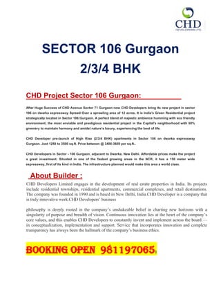 SECTOR 106 Gurgaon
                                   2/3/4 BHK
CHD Project Sector 106 Gurgaon:
After Huge Success of CHD Avenue Sector 71 Gurgaon now CHD Developers bring its new project in sector
106 on dwarka expressway Spread Over a sprawling area of 12 acres. It is India's Green Residential project
strategically located in Sector 106 Gurgaon. A perfect blend of majestic ambience humming with eco friendly
environment, the most enviable and prestigious residential project in the Capital's neighborhood with 60%
greenery to maintain harmony and amidst nature’s luxury, experiencing the best of life.


CHD Developer pre-launch of High Rise (2/3/4 BHK) apartments in Sector 106 on dwarka expressway
Gurgaon. Just 1250 to 3500 sq.ft. Price between @ 3400-3600 per sq.ft..


CHD Developers in Sector - 106 Gurgaon, adjacent to Dwarka, New Delhi. Affordable prices make the project
a great investment. Situated in one of the fastest growing areas in the NCR, it has a 150 meter wide
expressway, first of its kind in India. The infrastructure planned would make this area a world class.


A   About Builder :bout The Developers
CHD Developers Limited engages in the development of real estate properties in India. Its projects
include residential townships, residential apartments, commercial complexes, and retail destinations.
The company was founded in 1990 and is based in New Delhi, India.CHD Developer is a company that
is truly innovative work.CHD Developers’ business

philosophy is deeply rooted in the company’s unshakeable belief in charting new horizons with a
singularity of purpose and breadth of vision. Continuous innovation lies at the heart of the company’s
core values, and this enables CHD Developers to constantly invent and implement across the board —
in conceptualization, implementation and support. Service that incorporates innovation and complete
transparency has always been the hallmark of the company’s business ethics.



Booking open 981197065                                                               1
 