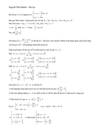 Nguyễn Phú Khánh – Đà Lạt
Khi ñoù pt (*) coù 2 nghieäm vaø 1 2
1 2
2
x x (m 1
3
x x 3m
⎧
+ = −⎪
⎨
⎪ = −⎩
)
Khi qua M keû ñöôïc 3 tieáp tuyeán cuûa (C) thì 2 2
1 1 1 2 2 2 3k 3x 6x ,k 3x 6x ,k 0= + = + =
Theo baøi toaùn : 2 2
1 2 1 1 2 2k k 1 (3x 6x )(3x 6x ) 1= − ⇔ + + = −
1
m
27
⇒ = thoûa hoaëcm < −3
1
m 0
3
− < ≠
Vaäy
1
M ,0
27
⎛ ⎞
⎜ ⎟
⎝ ⎠
Cho haøm soá
2
2x x 1
y
x 1
− +
=
−
coù ñoà thò (C) . Tìm treân truïc hoaønh 4 ñieåm töø ñoù döïng ñöôïc tieáp tuyeán hôïp
vôùi Ox goùc 450
. Vieát phöông trình tieáp tuyeán ñoù
Tieáp tuyeán hôïp vôùi Ox goùc 450
laø tieáp tuyeán coù heä soá goùc k 1= ±
TH1: |
2
2
k y 1 2 1 x 1 2
(x 1)
= = ⇔ − = ⇒ = ±
−
1
2
(T ) : y x 2 2 2x 1 2 y 3 3 2
(T ): y x 2 2 2x 1 2 y 3 3 2
⎡⎡ ⎡ = + −= − = −
⇒ ⇒ ⇒ ⎢⎢ ⎢
= + += + = + ⎢⎢ ⎢⎣ ⎣ ⎣
TH2: |
2
2 2
k y 1 2 1 x 1
(x 1) 3
= = − ⇔ − = − ⇔ = ±
−
3
4
2 2
x 1 y 3 5
(T ): y x 4 2 63 3
(T ) : y x 4 2 62 2
x 1 y 3 5
3 3
⎡ ⎡
= − = −⎢ ⎢ ⎡ = − − −
⎢ ⎢⇒ ⇒ ⇒ ⎢
⎢ ⎢ = − + +⎢⎣= + = +⎢ ⎢
⎣ ⎣
Cho haøm soá coù ñoà thò (C)3 2
y x 3x 2= − +
1.Vieát phöông trình tieáp tuyeán cuûa (C) ñeå tieáp tuyeán ñoù qua
23
A , 2
9
⎛ ⎞
−⎜ ⎟
⎝ ⎠
2.Tìm treân ñöôøng thaúng y = -2 caùc ñieåm töø ñoù coù theå keû ñeán ñoà thò (C) 2 tieáp tuyeán vuoâng goùc
1.Tieáp tuyeán (C) qua A :
23
y k x 2
9
⎛ ⎞
= − −⎜ ⎟
⎝ ⎠
Ta coù :
3 2
2
23
x 3x 2 k x 2
9
3x 6x k
⎧ ⎛ ⎞
− + = − −⎪ ⎜ ⎟
⎝ ⎠⎨
⎪ − =⎩
2
(x 2)(3x 10x 3) 0⇒ − − + =
x 2,k 0
x 3,k 9
1 5
x ,k
3 3
⎡
⎢ = =
⎢
⇔ = =⎢
⎢
= = −⎢
⎣
tieáp tuyeán⇒
(d) : y 2
(d) : y 9x 25
5 6
(d) : y x
3 2
⎡
⎢ = −
⎢
= −⎢
⎢
= − +⎢
⎣
1
7
 