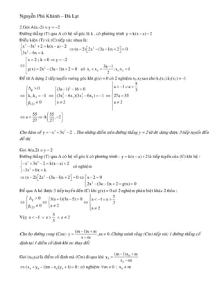 Nguyễn Phú Khánh – Đà Lạt
2.Goïi A(a,-2) y 2∈ = −
Ñöôøng thaúng (T) qua A coù heä soá goùc laø k , coù phöông trình y k(x a) 2= − −
Ñieàu kieän (T) vaø (C) tieáp xuùc nhau laø:
3 2
2
2
x 3x 2 k(x a) 2
(x 2) 2x (3a 1)x 2 0
3x 6x k
⎧ − + = − −
⎡ ⎤⇒ − − − + =⎨ ⎣ ⎦− =⎩
2
1 2 1 2
x 2 ; k 0 y 2
3a 1
g(x) 2x (3a 1)x 2 0 coù x x ;x .x 1
2
= = ⇒ = −⎡
⎢⇔ −⎢ = − − + = + = =
⎣
Ñeå töø A döïng 2 tieáp tuyeán vuoâng goùc khi g(x) = 0 coù 2 nghieäm x1,x2 sao cho k1(x1).k2(x2) = -1
2
2 2
1 2 1 1 2 2
g
(2)
5
a 1 a0 (3a 1) 16 0 3
k .k 1 (3x 6x )(3x 6x ) 1 27a 55
g 0 a 2 a 2
⎧
< − ∨ >Δ > ⎪⎧ ⎧ − − >
⎪⎪ ⎪
⇔ = − ⇔ − − = − ⇔ =⎨ ⎨ ⎨
⎪ ⎪ ⎪≠ ≠ ≠⎩⎩ ⎪
⎩
55 55
a A ,
27 27
⎛ ⎞
⇔ = ⇒ −⎜ ⎟
⎝ ⎠
2
2Cho haøm soá . Tìm nhöõng ñieåm treân ñöôøng thaúng y = 2 töø ñoù döïng ñöôïc 3 tieáp tuyeán ñeán
ñoà thò
3 2
y x 3x= − + −
Goïi A(a,2) y 2∈ =
Ñöôøng thaúng (T) qua A coù heä soá goùc k coù phöông trình : y k(x a) 2= − + laø tieáp tuyeán cuûa (C) khi heä :
coù nghieäm
3 2
2
x 3x 2 k(x a) 2
3x 6x k
⎧− + − = − +
⎨
− + =⎩
2
2
(x 2) 2x (3a 1)x 2 0 x 2 0
2x (3a 1)x 2 g(x) 0
⎡ ⎤⇒ − − − + = ⇔ − =⎡⎣ ⎦
⎢ − − + = =⎣
Ñeå qua A keû ñöôïc 3 tieáp tuyeán ñeán (C) khi g(x) = 0 coù 2 nghieäm phaân bieät khaùc 2 thoûa :
g
(2)
50 3(a 1)(3a 5) 0 a 1 a
3
g 0 a 2
a 2
⎧Δ >⎧ + − > < − ∨ >⎧⎪ ⎪
⇔ ⇔ ⇔⎨ ⎨ ⎨
≠ ≠⎩⎪ ⎪⎩ ≠⎩
Vaäy
5
a 1 a a
3
< − ∨ > ∧ ≠ 2
Cho hoï ñöôøng cong
(m 1)x m
(Cm) : y ,m 0
x m
− +
=
−
≠ .Chöùng minh raèng (Cm) tieáp xuùc 1 ñöôøng thaúng coá
ñònh taïi 1 ñieåm coá ñònh khi m: thay ñoåi
Goïi (x0,y0) laø ñieåm coá ñònh maø (Cm) ñi qua khi 0
0
0
(m 1)x m
y
x m
− +
=
−
0 0 0 0(x y 1)m x (y 1) 0 :⇔ + − − + = coù nghieäm m 0∀ ≠ ; 0x m≠
 