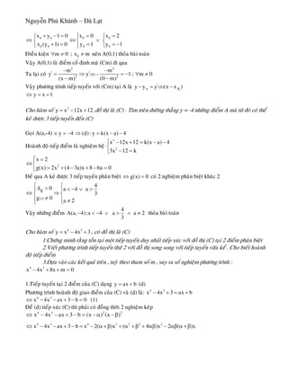 Nguyễn Phú Khánh – Đà Lạt
0 0 0 0
0 0 0 0
x y 1 0 x 0 x 2
x (y 1) 0 y 1 y 1
⎧+ − = = =⎧ ⎧⎪
⇔ ⇔ ∨⎨ ⎨ ⎨
+ = = = −⎪⎩ ⎩⎩
Ñieàu kieän ; neân A(0,1) thoûa baøi toaùnm 0∀ ≠ 0x m≠
Vaäy A(0,1) laø ñieåm coá ñònh maø (Cm) ñi qua
Ta laïi coù
2 2
| |
2 2
(0)
m m
y y 1 ;
(x m) (0 m)
=
− −
= ⇒ = − ∀
− −
m 0≠
Vaäy phöông trình tieáp tuyeán vôùi (Cm) taïi A laø |
A A(0)y y y (x x )− = −
y x 1⇔ = +
Cho haøm soá ,ñoà thò laø (C) . Tìm treân ñöôøng thaúng y = -4 nhöõng ñieåm A maø töø ñoù coù theå
keû ñöôïc 3 tieáp tuyeán ñeán (C)
3
y x 12x 12= − +
Goïi A(a,-4) y 4∈ = − (d) : y k(x a) 4⇒ = − −
Hoaønh ñoä tieáp ñieåm laø nghieäm heä
3
2
x 12x 12 k(x a) 4
3x 12 k
⎧ − + = − −
⎨
− =⎩
2
x 2
g(x) 2x (4 3a)x 8 6a 0
=⎡
⇔ ⎢ = + − + − =⎣
Ñeå qua A keû ñöôïc 3 tieáp tuyeán phaân bieät g(x) 0⇔ = coù 2 nghieäm phaân bieät khaùc 2
(2)
g
40 a 4 a
3
g 0 a 2
⎧ ⎧Δ > < − ∨ >⎪ ⎪
⇔ ⇒⎨ ⎨
≠⎪ ⎪ ≠⎩⎩
Vaäy nhöõng ñieåm
4
A(a, 4);a 4 a a 2
3
− < − ∨ > ∧ ≠ thoûa baøi toaùn
Cho haøm soá , coù ñoà thò laø (C)4 3
y x 4x 3= − +
1.Chöùng minh raèng toàn taïi moät tieáp tuyeán duy nhaát tieáp xuùc vôùi ñoà thò (C) taïi 2 ñieåm phaân bieät
2.Vieát phöông trình tieáp tuyeán thöù 2 vôùi ñoà thò song song vôùi tieáp tuyeán vöøa keå . Cho bieát hoaønh
ñoä tieáp ñieåm
3.Döïa vaøo caùc keát quaû treân , tuyø theo tham soá m , suy ra soá nghieäm phöông trình :
4 3
x 4x 8x m 0− + + =
1.Tieáp tuyeán taïi 2 ñieåm cuûa (C) daïng y ax b= + (d)
Phöông trình hoaønh ñoä giao ñieåm cuûa (C) vaø (d) laø: 4 3
x 4x 3 ax b− + = +
4 3
x 4x ax 3 b 0⇔ − − + − = (1)
Ñeå (d) tieáp xuùc (C) thì phaûi coù ñoàng thôøi 2 nghieäm keùp
4 3 2
x 4x ax 3 b (x ) (x )⇔ − − + − = − α −β 2
4 3 4 3 2 2 2
x 4x ax 3 b x 2( )x ( 4 )x 2 ( )x⇔ − − + − = − α +β + α +β + αβ − αβ α +β
 