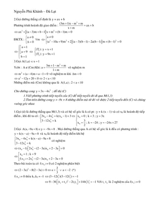 Nguyễn Phú Khánh – Đà Lạt
2.Goïi ñöôøng thaúng coá ñònh laø y = ax + b
Phöông trình hoaønh ñoä giao ñieåm :
2
(3m 1)x m m
ax b
x m
+ − +
= +
+
[ ]2 2
ax (a 3)m b 1 x m (b 1)m 0⇔ + − + − + + − =
ÑKTX :
[ ]2 2
a 0a 0
m
(a 10a 9)m 2 (a 3)(b 1) 2a(b 1) m (b 1) 00
≠⎧≠⎧
∀ ⇔⎨ ⎨
− + + − − − − + − =Δ =⎩ ⎩
2
1
2
a 1
(T ): y x 1
a 9
(T ): y 9x 1
b 1
⎧ =⎡
= +⎧⎪⎢⇔ ⇔=⎨ ⎨⎣
= +⎩⎪ =⎩
3.Goïi A(1,a) x 1∈ =
Ycbt :
2
3m 1 m m
A (Cm)Khi: a
1 m
+ − +
∉ =
+
voâ nghieäm m
2
m (a 4)m a 1⇔ + − + − = 0 voâ nghieäm m khi m 0Δ <
2
a 12a 20 0 2 a 10⇔ − + < ⇔ < <
Nhöõng ñieåm maø (Cm) khoâng qua laø A(1,a) ; 2 a 10< <
Cho ñöôøng cong ; ñoà thò (C)3
y 3x 4x= −
1.Vieát phöông trình tieáp tuyeán cuûa (C) ñeå tieáp tuyeán ñoù ñi qua M(1,3)
2.Tìm treân ñöôøng cong y = -9x + 8 nhöõng ñieåm maø töø ñoù veõ ñöôïc 2 tieáp tuyeán ñeán (C) vaø chuùng
vuoâng goùc nhau
1.Goïi (d) laø ñöôøng thaúng qua M(1,3) vaø coù heä soá goùc laø k coù pt : y = k (x – 1) vaø coù x0 laø hoaønh ñoä tieáp
ñieåm , khi ñoù ta coù : 3
0 0 0 0
2
0
0
3x 4x k(x 1) 3 x 0 ; k 3 ; y 3x
3 12x k 3
x ; k 24 ; y 24x 27
2
⎧ − = − + ⇔ = = =⎧
⎪⎨
⎨− =⎩ = = − = − +⎪⎩
2.Goïi . Moïi ñöôøng thaúng qua A coù heä soá goùc laø k ñeàu coù phöông trình :A(a, 9a 8) y 9x 8− + ∈ = − +
y k(x a) 9a 8= − − + vaø x0 laø hoaønh ñoä tieáp ñieåm khi heä
3
0 0
2
0
3x 4x k(x a) 9a 8
3 12x k
⎧ − = − − +
⎨
− =⎩
coù nghieäm
0
2
0 0 0
0
2
0 0( )x
(x 1) 2x (2 3a)x 2 3a 0
x 1 ; k 9
f 2x (2 3a)x 2 3a
⎡ ⎤⇔ − − − + − =⎣ ⎦
= =⎡
⇔ ⎢ = − − + − =⎣ 0
Theo baøi toaùn ta coù = 0 coù 2 nghieäm phaân bieät0
( )xf
2 2
(2 3a) 8(2 3a) 0 a a 2 (*)
3
⇔ − − − > ⇔ > ∨ < −
0
( )xf = 0 thoûa k1.k2 = -1
0
2 2
1 2
2 2 2
1 2 1 1 1 2 1 2 (x )
(3 12t )(3 12t ) 1
9 36 (t t ) 2t t 144t t 1 Vôùi t t laø 2 nghieäm cuûa f = 0
⇔ − − = −
⎡ ⎤⇔ − + − + = −⎣ ⎦
 