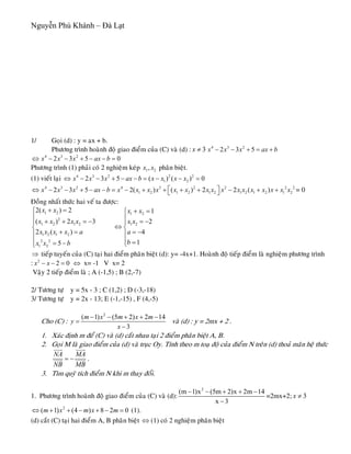 Nguyễn Phú Khánh – Đà Lạt
1/ Goïi (d) : y = ax + b.
Phöông trình hoaønh ñoä giao ñieåm cuûa (C) vaø (d) : 3x ≠ 4 3 2
2 3 5x x x ax b− − + = +
4 3 2
2 3 5x x x ax b⇔ − − + − − = 0
Phöông trình (1) phaûi coù 2 nghieäm keùp 1 2,x x phaân bieät.
(1) vieát laïi 4 3 2 2 2
1 22 3 5 ( ) ( )x x x ax b x x x x⇔ − − + − − = − − = 0
24 3 2 4 3 2 2 2
1 2 1 2 1 2 1 2 1 2 1 22 3 5 2( ) ( ) 2 2 ( )x x x ax b x x x x x x x x x x x x x x x x⎡ ⎤⇔ − − + − − = − + + + + − + +⎣ ⎦ = 0
Ñoàng nhaát thöùc hai veá ta ñöôïc:
1 2
2
1 2 1 2
1 2 1 2
2 2
1 2
2( ) 2
( ) 2
2 ( )
5
x x
x x x x
x x x x a
x x b
+ =⎧
⎪
+ + = −⎪
⎨
+ =⎪
⎪ = −⎩
3
1 2
1 2
1
2
4
1
x x
x x
a
b
+ =⎧
⎪ = −⎪
⇔ ⎨
= −⎪
⎪ =⎩
⇒ tieáp tuyeán cuûa (C) taïi hai ñieåm phaân bieät (d): y= -4x+1. Hoaønh ñoä tieáp ñieåm laø nghieäm phöông trình
: ⇔ x= -1 V x= 22
2 0x x− − =
Vaäy 2 tieáp ñieåm laø ; A (-1,5) ; B (2,-7)
2/ Töông töï y = 5x - 3 ; C (1,2) ; D (-3,-18)
3/ Töông töï y = 2x - 13; E (-1,-15) , F (4,-5)
Cho (C) :
2
( 1) (5 2) 2 1
3
m x m x m
y
x
− − + + −
=
−
4
vaø (d) : y = 2mx + 2 .
1. Xaùc ñònh m ñeå (C) vaø (d) caét nhau taïi 2 ñieåm phaân bieät A, B.
2. Goïi M laø giao ñieåm cuûa (d) vaø truïc Oy. Tính theo m toaï ñoä cuûa ñieåm N treân (d) thoaû maõn heä thöùc
NA MA
NB MB
= −
uuur uuur
uuur uuur .
3. Tìm quyõ tích ñieåm N khi m thay ñoåi.
1. Phöông trình hoaønh ñoä giao ñieåm cuûa (C) vaø (d):
2
(m 1)x (5m 2)x 2m 14
x 3
− − + + −
−
=2mx+2; 3x ≠
2
( 1) (4 ) 8 2m x m x m⇔ + + − + − = 0 (1).
(d) caét (C) taïi hai ñieåm A, B phaân bieät ⇔ (1) coù 2 nghieäm phaân bieät
 