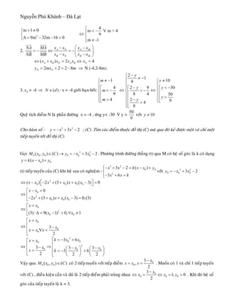 Nguyễn Phú Khánh – Đà Lạt
2
m 1 0
9m 32m 16 0
+ ≠⎧
⎨
Δ = − − >⎩
4
m V m >
9
m -1
⎧
< −⎪
⇔ ⎨
⎪ ≠⎩
4
2. A N A M
B N B M
x x x xNA MA
x x x xNB MB
⎛ ⎞− −
= − ⇔ = −⎜ ⎟
− −⎝ ⎠
uuur uuur
uuur uuur
( ) 2A B N A B Nx x x x x x⇔ + = ⇔ = 4
2 2 2 8N Ny mx m= + = − ⇒ N (-4,2-8m).
3. Nx = -4 : x = -4 giôùi haïn bôûi:⇒ ( )N d∈
1
4
9
4
m
m
m
≠ −⎧
⎪
⎪⎡
< −⎨⎢
⎪⎢
⎪ >⎣⎩
2
1
8
2 9
8 4
2
4
8
y
y
y
−⎧
≠ −⎪
⎪
−⎪⎡
⇔ < −⎨⎢
⎪⎢
⎪ −⎢ >⎪⎢⎣⎩
10
30
50
9
y
y
y
≠⎧
⎪
< −⎪⎡⇔ ⎨⎢
⎪⎢ >
⎪⎣⎩
Quyõ tích ñieåm N laø phaàn ñöôøng x = -4 , öùng y< -30 V y >
50
9
vôùi 10y ≠
Cho haøm soá : ; (C) .Tìm caùc ñieåm thuoäc ñoà thò (C) maø qua ñoù keû ñöôïc moät vaø chæ moät
tieáp tuyeán tôùi ñoà thò (C).
3 2
3y x x= − + − 2
Goïi . Phöông trình ñöôøng thaúng (t) qua M coù heä soá goùc laø k coù daïng3 2
0 0 0 0 0 0( , ) ( ) 3 2M x y C y x x∈ → = − + −
0 0( )y k x x y= − +
(t) tieáp tuyeán cuûa (C) khi heä sau coù nghieäm :
3 2
0
2
3 2 ( )
3 6
0x x k x x
x x k
⎧ y− + − = − +⎪
⎨
− + =⎪⎩
vôùi 3 2
0 0 03 2y x x= − + −
2
0 0 0 0
0
2
0 0 0
0
2
0 0
0
0
0
( ) 2 (3 ) ( 3)
0
2 (3 ) ( 3) 0;(3)
(3) : 9( 1) 0, 1
3
V
2
x x x x x x x
x x
x x x x x
x x
x x
x x
x
x x x
⎡ ⎤⇔ − − + + + − =⎣ ⎦
− =⎡
⇔ ⎢
− + + + − =⎣
=⎡
⇔ ⎢
Δ = − > ∀ ≠⎣
=⎡
⎢⇔ −⎢ = =
⎣
0
2
0 00
2
0 0 0
3 6
3 3 3
3 6
2 2 2
k x xx x
x x x
x k
⎡ = − +=⎡
⎢⎢⇔ ⇒− − −⎢ ⎛ ⎞ ⎛ ⎞⎢ = = − +⎜ ⎟ ⎜ ⎟⎢⎣ ⎝ ⎠ ⎝ ⎠⎣
Vaäy qua 0 0 0( , ) ( )M x y C∈ coù 2 tieáp tuyeán vôùi tieáp ñieåm 0
0
3
,
2
x
x x x
−
= = . Muoán coù 1 vaø chæ 1 tieáp tuyeán
vôùi (C) , ñieàu kieän caàn vaø ñuû laø 2 tieáp ñieåm phaûi truøng nhau 0
0 0
3
1, 0
2
x
x x 0y
−
⇔ = ⇔ = = . Khi ñoù heä soá
goùc cuûa tieáp tuyeán laø k = 3.
 