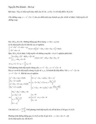 Nguyễn Phú Khánh – Đà Lạt
2
Keát luaän : Vaäy coù tieáp tuyeán duy nhaát cuûa (C) laø : y=3(x -1) vôùi tieáp ñieåm 0 (1,0)M
Cho ñöôøng cong 3
3y x x= − + + tìm caùc ñieåm treân truïc hoaønh sao cho töø ñoù veõ ñöôïc 3 tieáp tuyeán vôùi
ñöôøng cong
Goïi 0( ,0)M x ∈Ox : Ñöôøng thaúng qua M coù daïng 0( )y k x x= − ;(t)
(t) laø tieáp tuyeán cuûa (C) khi heä sau coù nghieäm:
3 2
0 2
0 02
3 2 ( )
( 1) 2 (3 2) 3 2 0;(1
3 6
x x k x x
x x x x x
x x k
⎧− + − = −⎪
⎡ ⎤⇔ + − + + + =⎨ ⎣ ⎦
− + =⎪⎩
)
Qua veõ ñöôïc 3 tieáp tuyeán vôùi ñöôøng cong khi : (1) coù 3 nghieäm phaân bieät0( ,0)M x
2
0 0 2
0 0
( 1) 0
0 0 0
(3 2) 8(3 2) 0
; ( ) 2 (3 2) 3 2
6 6 0
2
1; 1 ; 2
3
x x
f x x x x x
f x
x x x
−
⎧Δ = + − + >⎪
⇔ = −⎨
= + >⎪⎩
⇔ < − < < − >
+ + +
Vieát phöông trình tieáp tuyeán chung cuûa 2
2y x x= − ; 3
2 4y x x= + −
Goïi y= ax+b laø tieáp tuyeán chung vaø giaû söû 1 2,x x laø hoaønh ñoä tieáp ñieåm. Vôùi 2
2y x= − x
4
vaø
3
2y x x= + − . Khi heä sau coù nghieäm
2 2 2
1 1 1 1 1 1 1 1
2
1 2 2
1 2 13
2 2 2
2
2
3 2 2
2
2 2 2 2
2 ;(1) 2 (2 2)
2 2 ;(2) 3 4
2 3 2
22 4 ;(3)
(3 4)3 2 ;(4) 2 4 (3 2)
4
x x ax b b x x x x x
x a x
x x x
x x ax b
xx a x x x x
⎧
⎧ − = + ⎪ = − − − = −
⎪ ⎪
− = +⎪ ⎪
⇒ − = + ⇒ =⎨ ⎨
+ − = +⎪ ⎪
⎪ ⎪ ++ =⎩ + − = + −⎪
⎩
4 3
2 2 2
2
22
2
2
1
2
1
9 8 24 0
03 2
23 4
42
x x x
xa x
ax
x
b
b x
⎧ − + =
⎪
=⎧= +⎪
⎪ ⎪
⇔ ⇒ = 2 4y x⇒ = −⎨ ⎨+
=⎪ ⎪ = −⎩⎪
⎪ = −⎩
Cho haøm soá
2
2
x
y
x
+
=
−
.Vieát phöông trình tieáp tuyeán cuûa ñoà thò haøm soá ñi qua A (-6,5)
Phöông trình ñöôøng thaúng qua A (-6,5) coù heä soá goùc laø k : ( 6)y k x 5= + + , (d)
(d) laø tieáp tuyeán cuûa ñoà thò (C)
 
