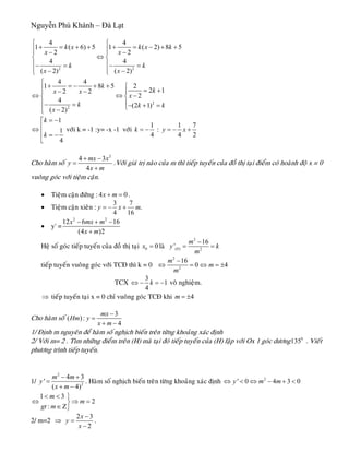 Nguyễn Phú Khánh – Đà Lạt
2 2
4 4
1 ( 6) 5 1 ( 2) 8
2 2
4 4
( 2) ( 2)
k x k x k
x x
k k
x x
⎧ ⎧
+ = + + + = − + +⎪ ⎪− −⎪ ⎪
⇔⎨ ⎨
⎪ ⎪− = − =
− −⎪ ⎪⎩ ⎩
5
2
2
4 4
1 8 5 2
2 12 2
2
4
(2 1)
( 2)
k
kx x
x
k k k
x
⎧
+ = − + + ⎧⎪ = +− −⎪ ⎪
⇔ ⇔ −⎨ ⎨
⎪ ⎪− = − + =⎩−⎪⎩
1
1
4
k
k
= −⎡
⎢⇔
⎢ = −
⎣
vôùi k = -1 :y= -x -1 vôùi
1
4
k = − :
1 7
4 2
y x= − +
Cho haøm soá
2
4 3
4
mx x
y
x m
+ −
=
+
.Vôùi giaù trò naøo cuûa m thì tieáp tuyeán cuûa ñoà thò taïi ñieåm coù hoaønh ñoä x = 0
vuoâng goùc vôùi tieäm caän.
• Tieäm caän ñöùng : .4 0x m+ =
• Tieäm caän xieân :
3 7
.
4 16
y x= − + m
• y' =
2 2
12 6 16
(4 )2
x mx m
x m
− + −
+
Heä soá goùc tieáp tuyeán cuûa ñoà thò taïi 0 0x = laø
2
(0) 2
16
'
m
y k
m
−
= =
tieáp tuyeán vuoâng goùc vôùi TCÑ thì k = 0
2
2
16
0 4
m
m
m
−
⇔ = ⇔ = ±
TCX
3
1
4
k⇔ − = − voâ nghieäm.
⇒ tieáp tuyeán taïi x = 0 chæ vuoâng goùc TCÑ khi 4m = ±
Cho haøm soá
3
( ) :
4
mx
Hm y
x m
−
=
+ −
1/ Ñònh m nguyeân ñeå haøm soá nghòch bieán treân töøng khoaûng xaùc ñònh
2/ Vôùi m= 2 . Tìm nhöõng ñieåm treân (H) maø taïi ñoù tieáp tuyeán cuûa (H) laäp vôùi Ox 1 goùc döông . Vieát
phöông trình tieáp tuyeán.
0
135
1/
2
2
4
'
( 4
m m
y
x m
− +
=
+ −
3
)
. Haøm soá nghòch bieán treân töøng khoaûng xaùc ñònh 2
' 0 4 3 0y m m⇔ < ⇔ − + <
1 3
2
:
m
m
gt m
< < ⎫
⇔ ⇒⎬
∈Ζ⎭
=
2/ m=2 ⇒
2 3
2
x
y
x
−
=
−
.
 