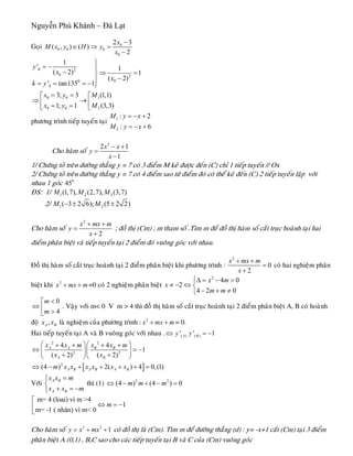 Nguyễn Phú Khánh – Đà Lạt
Goïi 0
0 0 0
0
2 3
( , ) ( )
2
x
M x y H y
x
−
∈ ⇒ =
−
0 2
0 2
00
0
0 0 1
0 0 2
1
' 1
( 2) 1
( 2)
' tan135 1
3; 3 (1,1)
1; 1 (3,3)
y
x
x
k y
x y M
x y M
⎫
= − ⎪− ⇒ =⎬
−⎪= = = − ⎭
= =⎡ ⎡
⇒ →⎢ ⎢= = ⎣⎣
phöông trình tieáp tuyeán taïi 1
2
: 2
: 6
M y x
M y x
= − +
= − +
Cho haøm soá
2
2 1
1
x x
y
x
− +
=
−
1/ Chöùng toû treân ñöôøng thaúng y = 7 coù 3 ñieåm M keû ñöôïc ñeán (C) chæ 1 tieáp tuyeán // Ox
2/ Chöùng toû treân ñöôøng thaúng y = 7 coù 4 ñieåm sao töø ñieåm ñoù coù theå keû ñeán (C) 2 tieáp tuyeán laäp vôùi
nhau 1 goùc 0
45
ÑS: 1/ 1 2 3(1,7), (2,7), (3,7)M M M
2/ 1 2( 3 2 6); (5 2 2)M M− ± ±
Cho haøm soá
2
2
x mx m
y
x
+ +
=
+
; ñoà thò (Cm) ; m tham soá .Tìm m ñeå ñoà thò haøm soá caét truïc hoaønh taïi hai
ñieåm phaân bieät vaø tieáp tuyeán taïi 2 ñieåm ñoù vuoâng goùc vôùi nhau.
Ñoà thò haøm soá caét truïc hoaønh taïi 2 ñieåm phaân bieät khi phöông trình :
2
0
2
x mx m
x
+ +
=
+
coù hai nghieäm phaân
bieät khi 2
x mx m+ + =0 coù 2 nghieäm phaân bieät
2
4 0
2
4 2 0
x m
x
m m
⎧Δ = − >
≠ − ⇔ ⎨
− + ≠⎩
0
4
m
m
<⎡
⇔ ⎢ >⎣
. Vaäy vôùi m< 0 V m > 4 thì ñoà thò haøm soá caét truïc hoaønh taïi 2 ñieåm phaân bieät A, B coù hoaønh
ñoä ,A Bx x laø nghieäm cuûa phöông trình : 2
x mx m+ + = 0.
Hai tieáp tuyeán taïi A vaø B vuoâng goùc vôùi nhau . ( ) ( )' 'A By y 1⇔ = −
[ ]
2 2
2 2
2
4 4
1
( 2) ( 2)
(4 ) 2( ) 4 0,(1)
A A B B
A B
A B A B A B
x x m x x m
x x
m x x x x x x
⎛ ⎞⎛ ⎞+ + + +
⇔ =⎜ ⎟⎜ ⎟
+ +⎝ ⎠⎝ ⎠
⇔ − + + + + =
−
Vôùi
A B
A B
x x m
x x m
=⎧
⎨
+ = −⎩
thì (1) 2 2
(4 ) (4 ) 0m m m⇔ − + − =
m= 4 (loai) vì m >4
1
m= -1 ( nhân) vì m< 0
m
⎡
⇔ = −⎢
⎣
Cho haøm soá coù ñoà thò laø (Cm). Tìm m ñeå ñöôøng thaúng (d) : y= -x+1 caét (Cm) taïi 3 ñieåm
phaân bieät A (0,1) , B,C sao cho caùc tieáp tuyeán taïi B vaø C cuûa (Cm) vuoâng goùc
3 2
1y x mx= + +
 