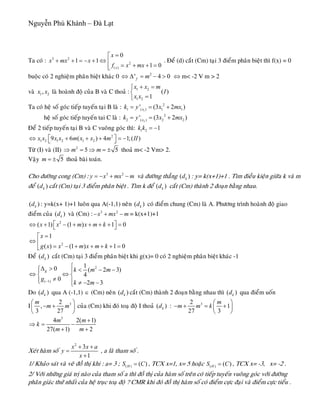 Nguyễn Phú Khánh – Đà Lạt
f m⇔ Δ = − >
Ta coù : . Ñeå (d) caét (Cm) taïi 3 ñieåm phaân bieät thì f(x) = 0
buoäc coù 2 nghieäm phaân bieät khaùc 0
3 2
2
( )
0
1 1
1 0x
x
x mx x
f x mx
=⎡
+ + = − + ⇔ ⎢
= + + =⎢⎣
2
' 4 0 ⇔ m< -2 V m > 2
vaø 1 2,x x laø hoaønh ñoä cuûa B vaø C thoaû :
1 2
1 2
( )
1
x x m
I
x x
+ =⎧
⎨
=⎩
Ta coù heä soá goùc tieáp tuyeán taïi B laø : 1
2
1 ( ) 1 1' (3 2xk y x mx= = + )
)heä soá goùc tieáp tuyeán tai C laø : 2
2
2 ( ) 2 2' (3 2xk y x mx= = +
Ñeå 2 tieáp tuyeán taïi B vaø C vuoâng goùc thì: 1 2 1k k = −
2
1 2 1 2 1 29 6 ( ) 4 1;( )x x x x m x x m II⎡ ⎤⇔ + + + = −⎣ ⎦
Töø (I) vaø (II) 2
5m m⇒ = ⇒ = ± 5 thoaû m< -2 Vm> 2.
Vaäy 5m = ± thoaû baøi toaùn.
Cho ñöôøng cong (Cm) : 3 2
y x mx m= − + − vaø ñöôøng thaúng : y= k(x+1)+1 . Tìm ñieàu kieän giöõa k vaø m
ñeå caét (Cm) taïi 3 ñieåm phaân bieät . Tìm k ñeå caét (Cm) thaønh 2 ñoaïn baèng nhau.
( )kd
( )kd ( )kd
( )kd : y=k(x+ 1)+1 luoân qua A(-1,1) neân ( coù ñieåm chung (Cm) laø A. Phöông trình hoaønh ñoä giao
ñieåm cuûa ( vaø (Cm) :
)kd
)kd 3 2
x mx m− + − = k(x+1)+1
2
2
( 1) (1 ) 1 0
1
( ) (1 ) 1 0
x x m x m k
x
g x x m x m k
⎡ ⎤⇔ + − + + + + =⎣ ⎦
=⎡
⇔ ⎢
= − + + + + =⎣
Ñeå ( caét (Cm) taïi 3 ñieåm phaân bieät khi g(x)= 0 coù 2 nghieäm phaân bieät khaùc -1)kd
2
( 1)
10 ( 2
4
0
2 3
g k m m
g
k m−
⎧Δ >⎧ < − −⎪ ⎪
⇔ ⇔⎨ ⎨
≠⎪ ⎪⎩ ≠ − −⎩
3)
Do qua A (-1,1) ∈ (Cm) neân ( caét (Cm) thaønh 2 ñoaïn baèng nhau thì qua ñieåm uoán
I
( )kd )kd ( )kd
32
,
3 27
m
m m
⎛
− +⎜
⎝ ⎠
⎞
⎟ cuûa (Cm) khi ñoù toaï ñoä I thoaû :( )kd 32
1
27 3
m
m m k
⎛ ⎞
− + = +⎜ ⎟
⎝ ⎠
3
4 2(
27( 1) 2
m m
k
m m
+
⇒ = −
+ +
1)
Xeùt haøm soá
2
3
1
x x a
y
x
+ +
=
+
, a laø tham soá .
1/ Khaûo saùt vaø veõ ñoà thò khi : a= 3 ; ( ) ( )HS C= , TCX x=1, x= 5 hoaëc ( ) ( )HS C= , TCX x= -3, x= -2 .
2/ Vôùi nhöõng giaù trò naøo cuûa tham soá a thì ñoà thò cuûa haøm soá treân coù tieáp tuyeán vuoâng goùc vôùi ñöôøng
phaân giaùc thöù nhaát cuûa heä truïc toaï ñoä ? CMR khi ñoù ñoà thò haøm soá coù ñieåm cöïc ñaïi vaø ñieåm cöïc tieåu .
 