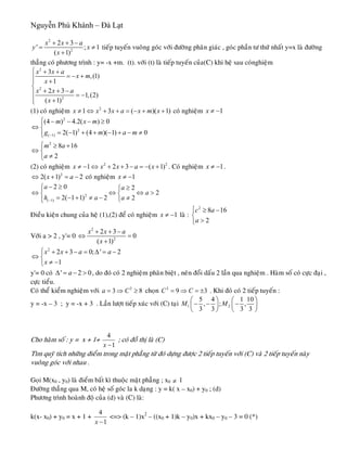 Nguyễn Phú Khánh – Đà Lạt
2
2
2 3
'
( 1)
x x a
y
x
+ + −
=
+
; 1x ≠ tieáp tuyeán vuoâng goùc vôùi ñöôøng phaân giaùc , goùc phaàn tö thöù nhaát y=x laø ñöôøng
thaúng coù phöông trình : y= -x +m. (t). vôùi (t) laø tieáp tuyeán cuûa(C) khi heä sau coùnghieäm
2
2
2
3
,(1)
1
2 3
1,(2)
( 1)
x x a
x m
x
x x a
x
⎧ + +
= − +⎪ +⎪
⎨
+ + −⎪ = −
⎪ +⎩
(1) coù nghieäm coù nghieäm2
1 3 ( )(x x x a x m x≠ ⇔ + + = − + +1) 1x ≠ −
2
2
( 1)
2
(4 ) 4.2( ) 0
2( 1) (4 )( 1) 0
8 16
2
m x m
g m a
m a
a
−
⎧ − − − ≥⎪
⇔ ⎨
= − + + − + − ≠⎪⎩
⎧ ≥ +
⇔ ⎨
≠⎩
m
2
1)(2) coù nghieäm . Coù nghieäm2
1 2 3 (x x x a x≠ − ⇔ + + − = − + 1x ≠ − .
2
2( 1) 2x a⇔ + = − coù nghieäm 1x ≠ −
2
( 1)
2 0 2
2
2( 1 1) 2 2
a a
a
h a a−
− ≥⎧ ≥⎧⎪
⇔ ⇔⎨ ⎨
= − + ≠ − ≠⎪ ⎩⎩
⇔ >
Ñieàu kieän chung cuûa heä (1),(2) ñeå coù nghieäm 1x ≠ − laø :
2
8 1
2
c a
a
⎧ ≥ −
⎨
>⎩
6
Vôùi a > 2 , y'= 0
2
2
2 3
0
( 1)
x x a
x
+ + −
⇔ =
+
2
2 3 0; '
1
x x a a
x
⎧ + + − = Δ = −
⇔ ⎨
≠ −⎩
2
0
3
y'= 0 coù , do ñoù coù 2 nghieäm phaân bieät , neân ñoåi daáu 2 laàn qua nghieäm . Haøm soá coù cöïc ñaïi ,
cöïc tieåu.
' 2aΔ = − >
Coù theå kieåm nghieäm vôùi choïn2
3 8a C= ⇒ ≥ 2
9C C= ⇒ = ± . Khi ñoù coù 2 tieáp tuyeán :
y = -x – 3 ; y = -x + 3 . Laàn löôït tieáp xuùc vôùi (C) taïi 1 2
5 4 1 10
, ; ,
3 3 3 3
M M
⎛ ⎞ ⎛
− − −⎜ ⎟ ⎜
⎝ ⎠ ⎝
⎞
⎟
⎠
Cho haøm soá : y = x + 1+
4
1x −
; coù ñoà thò laø (C)
Tìm quyõ tích nhöõng ñieåm trong maët phaúng töø ñoù döïng ñöôïc 2 tieáp tuyeán vôùi (C) vaø 2 tieáp tuyeán naøy
vuoâng goùc vôùi nhau .
Goïi M(x0 , y0) laø ñieåm baát kì thuoäc maët phaúng ; x0 ≠ 1
Ñöôøng thaúng qua M, coù heä soá goùc la k daïng : y = k( x – x0) + y0 ; (d)
Phöông trình hoaønh ñoä cuûa (d) vaø (C) laø:
k(x- x0) + y0 = x + 1 +
4
1x −
<=> (k – 1)x2
– ((x0 + 1)k – y0)x + kx0 – y0 – 3 = 0 (*)
 