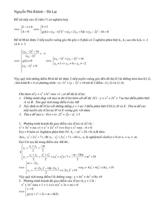 Nguyễn Phú Khánh – Đà Lạt
Ñeå (d) tieáp xuùc (C) khi (*) coù nghieäm keùp
<=> <=>
1 0
0
k − ≠⎧
⎨
Δ =⎩
2 2 2
0 0 0 0
1
( ) ( 1) ( 2 5) ( 2) 16 0
k
g k x k x y k y
≠⎧
⎨
= − + + + + − − =⎩
Ñeå töø M keû ñöôïc 2 tieáp tuyeán vuoâng goùc thì g(k) = 0 phaûi coù 2 nghieäm phaân bieät k1, k2 sao cho k1k2 = -1
vaø k 1≠
<=>
2
0
2
0
2
0
( 2) 16
1
( 1)
(1) 0
( 1) 0
y
x
g
x
⎧ − −
= −⎪
−⎪
⎪
≠⎨
⎪ − ≠⎪
⎪⎩
<=>
2 2
0 0
0 0 0
( 1) ( 2) 16
1 6
x y
x y y
⎧ − + − =⎪
⎨
≠ => ≠ ∨ ≠ −⎪⎩ 2
Vaäy quyõ tích nhöõng ñieåm M töø ñoù keû ñöôïc 2 tieáp tuyeán vuoâng goùc ñeán ñoà thò (C) laø ñöôøng troøn taâm I(1,2)
, baùn kính R = 4 coù phöông trình : (x -1)2
+ (y – 2)2
= 16 tröø ñi 2 ñieåm : (1,-2) vaø (1, 6)
Cho haøm soá y = x3
+3x2
+mx +1 ; coù ñoà thò laø (Cm)
1. Chöùng minh raèng vôùi moïi m thì (Cm) luoân caét ñoà thò (C) : y = x3
+ 2x2
+ 7 taïi hai ñieåm phaân bieät
A vaø B . Tìm quyõ tích trung ñieåm I cuûa AB
2. Xaùc ñònh m ñeå (Cm) caét ñöôøng thaúng y = 1 taïi 3 ñieåm phaân bieät C(0,1); D vaø E . Tìm m ñeå caùc
tieáp tuyeán cuûa (Cm) taïi D vaø E vuoâng goùc vôùi nhau
3. Tìm a ñeå moïi x : f(x) = (x -2)2
+ 2 ≥x a− 3
1. Phöông trình hoaønh ñoä giao ñieåm cuûa (Cm) vaø (C) laø :
x3
+ 3x2
+ mx +1 = x3
+ 2x2
+7 <=> f(x) = x2
+mx – 6 = 0
f(x) = 0 luoân coù 2nghieäm phaân bieät (Vì 2
24f mΔ = + >
7 7
0) A,B thoûa
A(x1, ) ; B( x3 2
1 12x x+ + 2 , ) ; vôùi x3 2
2 22x x+ + 1, x2 laø nghieämsoá cuûaf(x) = 0 coù x1 + x2 = -m
Goïi I laø toïa ñoä trung ñieåm cuûa AB thì :
I
1 2
3 3
2 2 21 2 1 2
1 2
2 2
18
( ) 7
2 2 2
I
I
x x m
x
y y x x m m
y x x
+ −⎧
= =⎪⎪
⎨
+ + − −⎪ = = + + + = + +
⎪⎩
19m
<=> 3
2
2
( 2 ) 18( 2 )
( 2 ) 19
2
I
I I
I I
m x
x x
y x
= −⎧
⎪
⎨ =>y− − − −
= + − +⎪
⎩
I = 3 2
4 4 18 19I I Ix x x+ + +
Vaäy quyõ tích trung ñieåm I laø ñöôøng cong : y = 4x3
+ 4x2
+18x +9
2. Phöông trình hoaønh ñoä giao ñieåm cuûa (Cm) vaø y = 1 laø :
x3
+ 3x2
+mx + 1 = 1 <=> x(x2
+ 3x + m) = 0
<=>
⎡
⎢ 2
0
( ) 3 0(2)
x
g x x x m
=
= + + =⎣
 