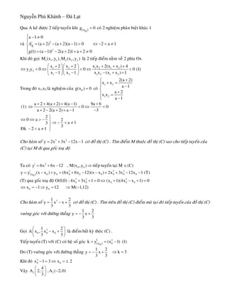 Nguyễn Phú Khánh – Đà Lạt
Qua A keû ñöôïc 2 tieáp tuyeán khi
0(x )g 0= coù 2 nghieäm phaân bieät khaùc 1
vaø | 2
2
g
a 1 0
(a 2) (a 2)(a 1) 0 2 a 1
g(1) (a 1)1 2(a 2)1 a 2 0
⎧ − ≠
⎪
Δ = + − + − > ⇔ − < ≠⎨
⎪
= − − + + + ≠⎩
Khi ñoù goïi laø 2 tieáp ñieåm naèm veà 2 phía Ox1 1 1 2 2 2M (x ,y ),M (x ,y )
1 2 1 2 1 2
1 2
1 2 1 2 1 2
x 2 x 2 x x 2(x x ) 4
y y 0 0 0 (1)
x 1 x 1 x x (x x ) 1
⎛ ⎞⎛ ⎞+ + + + +
⇔ < ⇔ < ⇔ <⎜ ⎟⎜ ⎟
− − − + +⎝ ⎠⎝ ⎠
Trong ñoù x1,x2 laø nghieäm cuûa coù0g(x ) 0=
1 2
1 2
2(a 2)
x x
a 1
a 2
x x
a 1
+⎧
+ =⎪⎪ −
⎨
+⎪ =
⎪⎩ −
(1)
a 2 4(a 2) 4(a 1) 9a 6
0 0
a 2 2(a 2) a 1 3
+ + + + − +
⇔ < ⇔
+ − + + − −
<
2
0 a 2
a 13
3
Ñk 2 a 1
⎫
⇔ ⇔ > − ⎪
⇒ − < ≠⎬
⎪− < ≠ ⎭
Cho haøm soá coù ñoà thò (C) . Tìm ñieåm M thuoäc ñoà thò (C) sao cho tieáp tuyeán cuûa
(C) taïi M ñi qua goác toaï ñoä
3 2
y 2x 3x 12x 1= + − −
Ta coù | 2
0 0y 6x 6x 12 , M(x ,y )= + − ⇒ tieáp tuyeán taïi M (C)∈
| 2 3 2
0 0 0 0 0 0 0 00(x )y y (x x ) y (6x 6x 12)(x x ) 2x 3x 12x 1 (T)= − + = + − − + + − −
(T) qua goác toaï ñoä O(0,0) 3 2 2
0 0 0 0 0: 4x 3x 1 0 (x 1)(4x x 1) 0+ + = ⇔ + − + =
0 0x 1 y 12 M( 1,1⇔ = − ⇒ = ⇒ − 2)
Cho haøm soá 31
y x x
3 3
= − +
2
coù ñoà thò (C) . Tìm treân ñoà thò (C) ñieåm maø taïi ñoù tieáp tuyeán cuûa ñoà thò (C)
vuoâng goùc vôùi ñöôøng thaúng
1 2
y x
3 3
= − +
Goïi 3
0 0 0
1
A x , x x
3 3
⎛
− +⎜
⎝ ⎠
2 ⎞
⎟ laø ñieåm baát kyø thoäc (C) .
Tieáp tuyeán (T) vôùi (C) coù heä soá goùc 2
00
|
(x )k y (x 1) (1)= = −
Do (T) vuoâng goùc vôùi ñöôøng thaúng
1 2
y x
3 3
= − + k 3⇒ =
Khi ñoù 2
0 0x 1 3 x 2− = ⇔ = ±
Vaäy 1 2
4
A 2, ,A ( 2,0)
3
⎛ ⎞
−⎜ ⎟
⎝ ⎠
 