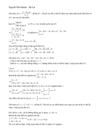 Nguyễn Phú Khánh – Đà Lạt
Cho haøm soá
2
x 3x 6
y
x 1
− +
=
−
, ñoà thò (C) . Töø goác toaï ñoä coù theå keû ñöôïc bao nheâu tieáp tuyeán ñeán haøm soá
(C) , tìm toaï ñoä tieáp ñieåm
Goïi (T) laø tieáp tuyeán cuûa (C)
QuaO
Heä soá goùc k
⎧
⎨
⎩
(T) : y kx⇔ =
2
2
2
x 3x 6
kx
x 1
x 2x 3
k
(x 1)
⎧ − +
=⎪
−⎪
⇔ ⎨
− −⎪ =
⎪ −⎩
coù nghieäm
2 2
(x 1)(x 3x 6) (x 2x 3)x
x 1
⎧ − − + = − −
⇔ ⎨
≠⎩
2
x 6x 3 0
x 3 6
x 1
⎧ − + =
⇔ ⇔ =⎨
≠⎩
±
Vaäy töø O keû ñöôïc ñuùng 2 tieáp tuyeán ñeán (C)
1
2
M (3 6,3 6 3)x 3 6 y 3 6 3
M (3 6, 3 6 3x 3 6 y 3 6 3
⎡⎡ ⎡ = + −= + = −
⇒ ⇒ ⎢⎢ ⎢
= − − −= − = − − ⎢⎢ ⎢⎣ ⎣ ⎣ )
Cho haøm soá 3 2
y mx (m 1)x (m 2)x m 1 , (Cm)= − − − + + −
1.Tìm m ñeå (Cm) ñaït cöïc ñaïi taïi x = -1
2.Khi m = 1 , tìm treân ñöôøng thaúng y = 2 nhöõng ñieåm töø ñoù coù theå keû ñöôïc 3 tieáp tuyeán ñeán (C)
1.m =1
2. 3
(C): y x 3x ; A(a,2) (d): y 2 (d): y k(x a) 2= − ∈ = ⇒ = − +
Hoaønh ñoä tieáp ñieåm laø nghieäm heä
3
2
x 3x k(x a) 2
3x 3 k
⎧ − = − +
⎨
− =⎩
2
x 1
f(x) 2x (3a 2)x 3a 2 0
= −⎡
⇔ ⎢ = − + + + =⎣
Qua A keû ñöôïc 3 tieáp tuyeán ñeán (C) coù 2 nghieäm khaùc 1f(x) 0⇔ =
f
( 1)
0
f 0−
Δ >⎧
⇔ ⎨
≠⎩
2
(3a 2) 8(3a 2) 0 a a
3
2 3a 2 3a 2 0
a 1
⎧
+ − + > 2< − ∨ >⎧ ⎪
⇔ ⇔⎨ ⎨
+ + + + ≠⎩ ⎪ ≠ −⎩
Vaäy ñieåm caàn tìm laø A(a,2) ;
2
a a 2 a
3
< − ∨ > ∧ ≠ −1
1Cho haøm soá , ñoà thò (C). Tìm taát caû caùc ñieåm thuoäc truïc tung sao cho töø ñoù coù theå keû
ñöôïc 3 tieáp tuyeán ñeán (C)
4 2
y x 2x= − + −
Goïi A(0,a) , (d) laø ñöôøng thaúng qua A daïngOy∈ : y kx a= +
Hoaønh ñoä tieáp ñieåm laø nghieäm cuûa heä :
4 2
4 2
3
x 2x 1 kx a
3x 2x 1 a 0 (1)
4x 4x k
⎧− + − = +
⇔ − − − =⎨
− + =⎩
Töø A coù theå keû ñöôïc 3 tieáp tuyeán ñeán (C) khi (1) phaûi coù 3 nghieäm
 