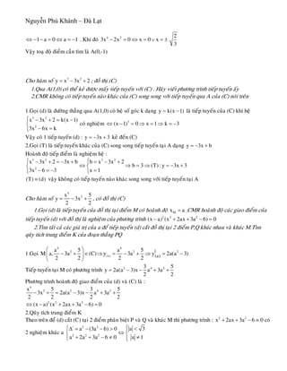 Nguyễn Phú Khánh – Đà Lạt
1 a 0 a 1⇔ − − = ⇔ = − . Khi ñoù 4 2 2
3x 2x 0 x 0 x
3
− = ⇔ = ∨ = ±
Vaäy toaï ñoä ñieåm caàn tìm laø A(0,-1)
Cho haøm soá ; ñoà thò (C)3 2
y x 3x 2= − +
1.Qua A(1,0) coù theå keû ñöôïc maáy tieáp tuyeán vôùi (C) . Haõy vieát phöông trình tieáp tuyeán aáy
2.CMR khoâng coù tieáp tuyeán naøo khaùc cuûa (C) song song vôùi tieáp tuyeán qua A cuûa (C) noùi treân
1.Goïi (d) laø ñöôøng thaúng qua A(1,0) coù heä soá goùc k daïng y k(x 1)= − laø tieáp tuyeán cuûa (C) khi heä
3 2
2
x 3x 2 k(x 1
3x 6x k
⎧ − + = −
⎨
− =⎩
)
3
b
coù nghieäm 3
(x 1) 0 x 1 k 3⇔ − = ⇒ = ⇒ = −
Vaäy coù 1 tieáp tuyeán (d) : keû ñeán (C)y 3x= − +
2.Goïi (T) laø tieáp tuyeán khaùc cuûa (C) song song tieáp tuyeán taïi A daïng y 3x= − +
Hoaønh ñoä tieáp ñieåm laø nghieäm heä :
3 2
2
x 3x 2 3x b
3x 6 3
⎧ − + = − +
⎨
− = −⎩
3 2
b x 3x 2
b 3 (T): y 3x 3
x 1
⎧ = − +
⇔ ⇒ = ⇒ = −⎨
=⎩
+
(T) (d)≡ vaäy khoâng coù tieáp tuyeán naøo khaùc song song vôùi tieáp tuyeán taïi A
Cho haøm soá
4
2x
y 3x
2 2
= − +
5
a
, coù ñoà thò (C)
1.Goïi (d) laø tieáp tuyeán cuûa ñoà thò taïi ñieåm M coù hoaønh ñoä Mx = .CMR hoaønh ñoä caùc giao ñieåm cuûa
tieáp tuyeán (d) vôùi ñoà thò laø nghieäm cuûa phöông trình 2 2 2
(x a) (x 2ax 3a 6) 0− + + − =
2.Tìm taát caû caùc giaù trò cuûa a ñeå tieáp tuyeán (d) caét ñoà thò taïi 2 ñieåm P,Q khaùc nhau vaø khaùc M.Tìm
quõy tích trung ñieåm K cuûa ñoaïn thaúng PQ
1.Goïi
4 4
2 2
(a)
|
(a)
a 5 a 5
M a, 3a (C) y 3a y 2a(a 3)
2 2 2 2
⎛ ⎞
− + ∈ ⇒ = − + ⇒ = −⎜ ⎟
⎝ ⎠
2
Tieáp tuyeán taïi M coù phöông trình 2 4 23 5
y 2a(a 3)x a 3a
2 2
= − − + +
Phöông trình hoaønh ñoä giao ñieåm cuûa (d) vaø (C) laø :
4
2 2 4x 5 3
3x 2a(a 3)x a 3a
2 2 2
− + = − − + +2 5
2
2
2 2 2
(x a) (x 2ax 3a 6) 0⇔ − + + − =
2.Quõy tích trung ñieåm K
Theo treân ñeå (d) caét (C) taïi 2 ñieåm phaân bieät P vaø Q vaø khaùc M thì phöông trình : = 0 coù
2 nghieäm khaùc a
2
x 2ax 3a 6+ + −
| 2 2
2 2 2
a 3a (3a 6) 0
a 1a 2a 3a 6 0
⎧⎧ <Δ = − − > ⎪
⇔⎨ ⎨
≠+ + − ≠ ⎪⎩ ⎩
 