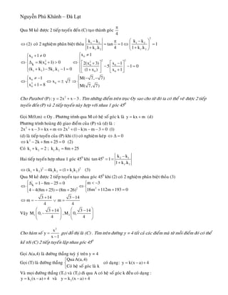 Nguyễn Phú Khánh – Đà Lạt
Qua M keû ñöôïc 2 tieáp tuyeán ñeán (C) taïo thaønh goùc
4
π
(2)⇔ coù 2 nghieäm phaân bieät thoûa
2
1 2 1 2
1 2 1 2
k k k k
tan 1 1
1 k .k 4 1 k .k
⎛ ⎞− −π
= = ⇔ =⎜ ⎟
+ +⎝ ⎠
00
2 22 2
0 0 0
1 2 1 2 0 0
k
x 1x 1 0
8(x 1) 0 2(x 3) x 1
5 1
(k k ) 5k .k 1 0 (1 x ) x 1
≠⎧+ ≠⎧
⎪⎪
⇔ Δ = + > ⇔ ⎡ ⎤ ⎡ ⎤⎨ ⎨ + −
0− − =⎢ ⎥ ⎢ ⎥⎪ ⎪+ − − = + +⎩ ⎣ ⎦ ⎣ ⎦⎩
0
02
0
x 1 M( 7, 7)
x 7
x 1 8 M( 7, 7)
⎧≠ − − −⎧ ⎪
⇔ ⇔ = ± ⇒⎨ ⎨
+ =⎩ ⎪⎩
Cho Parabol . Tìm nhöõng ñieåm treân truïc Oy sao cho töø ñoù ta coù theå veõ ñöôïc 2 tieáp
tuyeán ñeán (P) vaø 2 tieáp tuyeán naøy hôïp vôùi nhau 1 goùc 45
2
(P): y 2x x 3= + −
0
Goïi M(0,m) . Phöông trình qua M coù heä soá goùc k laø y kOy∈ x m (d)= +
Phöông trình hoaøng ñoä giao ñieåm cuûa (P) vaø (d) laø :
2 2
2x x 3 kx m 2x (1 k)x m 3 0 (1)+ − = + ⇔ + − − − =
(d) laø tieáp tuyeán cuûa (P) khi (1) coù nghieäm keùp 0⇔ Δ =
2
k 2k 8m 25 0 (2⇔ − + + = )
5Coù 1 2 1 2k k 2 ; k .k 8m 2+ = = +
Hai tieáp tuyeán hôïp nhau 1 goùc 450
khi 0 2 1
1 2
k k
tan 45 1
1 k .k
−
= =
+
2 2
1 2 1 2 1 2(k k ) 4k k (1 k k )⇔ + − = + (3)
Qua M keû ñöôïc 2 tieáp tuyeán taïo nhau goùc 450
khi (2) coù 2 nghieäm phaân bieät thoûa (3)
|
22
k
m 31 8m 25 0
16m 112m 193 04 4(8m 25) (8m 26)
< −⎧Δ = − − = ⎧
⇔ ⇔⎨ ⎨
+ + =− + = + ⎩⎩
3 14 3 14
m m
4 4
+ −
⇔ = − ∨ =
Vaäy 1 2
3 14 3 14
M 0, ,M 0,
4 4
⎛ ⎞ ⎛+ −
−⎜ ⎟ ⎜⎜ ⎟ ⎜
⎝ ⎠ ⎝
⎞
⎟⎟
⎠
Cho haøm soá
2
x
y
x 1
=
−
goïi ñoà thò laø (C) . Tìm treân ñöôøng y = 4 taát caû caùc ñieåm maø töø moãi ñieåm ñoù coù theå
keû tôùi (C) 2 tieáp tuyeán laäp nhau goùc 450
Goïi A(a,4) laø ñöôøng thaúng tuyø yù treân y = 4
Goïi (T) laø ñöôøng thaúng
QuaA(a,4)
coù daïng: y k(x a) 4
Coù heä soá goùc laø k
⎧
= − +⎨
⎩
Vaø moïi ñöôøng thaúng (T1) vaø (T2) ñi qua A coù heä soá goùc k ñeàu coù daïng :
1 2y k (x a) 4 vaø y k (x a) 4= − + = − +
 