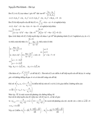 Nguyễn Phú Khánh – Đà Lạt
Do (T1) vaø (T2) taïo nhau 1 goùc 450
khi 0 1 2
1 2
k k
tan 45
1 k .k
−
=
+
2 2 2 2
1 2 1 2 1 2 1 2 1 2(1 k k ) (k k ) (1 k k ) (k k ) 4k k 0 (1)⇔ + = − ⇔ + − + + =
Do (T) laø tieáp tuyeán cuûa ñoà thò (C)
2
x
k(x a) 4
x 1
⇔ = − +
−
coù nghieäm keùp
2
(1 k)x (4 ka k)x 4 ka 0⇔ − − − − + − = coù nghieäm keùp khaùc
1 22 2
k 11 k 0
k (a 1) 4(a 2) 0 (2)(a 1) k 4(a 2)k 0
⎧ ≠⎧− ≠⎪ ⎪
⇔ ⇔⎨ ⎨
⎡ ⎤− − − =Δ = − − − = ⎪⎪ ⎣ ⎦⎩⎩
Qua A keû ñöôïc tôùi (C) 2 tieáp tuyeán laäp vôùi nhau 1 goù 450
khi phöông trình (2) coù 2 nghieäm k1,k2 (k 1)≠
vaø thoûa maõn heä thöùc (1)
2
k 0
4(a 2)
k
(a 1)
=⎧
⎪
−⎨
=⎪ −⎩
thoûa maõn (1) khi
2
2
22
2
4(a 2)
k 1 a 3
(a 1)
a 1
4(a 2)
a 2a 7 0k 0.(1 0) 0 4.0 0
(a 1)
−⎧
= ≠ ≠⎧⎪ −⎪ ⎪
⇔ ≠⎨ ⎨
−⎡ ⎤⎪ ⎪ + − == + − + + = ⎩⎢ ⎥⎪ −⎣ ⎦⎩
a 1 2
a 1 2
⎡ = − −
⇔ ⎢
= − +⎢⎣
2
2
Vaäy 1 2A ( 1 2 2,4) , A ( 1 2 2,4)− − − +
Cho haøm soá
2
x x 2
y
x 1
+ +
=
−
coù ñoà thò (C) . Tìm treân (C) caùc ñieåm A ñeå tieáp tuyeán cuûa ñoà thò taïi A vuoâng
goùc vôùi ñöôøng thaúng ñi qua A vaø coù taâm ñoái xöùng cuûa ñoà thò
Giaû söû 0 0
0
4
A x ,x 2
x 1
⎛
+ +⎜
−⎝ ⎠
⎞
⎟ laø ñieåm baát kyø treân (C) vaø I(1,3) laø giao ñieåm 2 ñöôøng tieám caän
0 0
0
4
AI 1 x ,1 x
x 1
⎛ ⎞
⇒ = − − −⎜ ⎟
−⎝ ⎠
uur
Nhö vaäy laø moät vectô chæ phöông cuûa ñöôøng thaúng AIAI
uur
Goïi (d) laø tieáp tuyeán cuûa (C) tieáp xuùc vôùi (C) taïi A , coù heä soá goùc
|
2
0 0
0(x )
4
k y 1 a 1,1
(x 1) (x 1)
⎛ ⎞
= = − ⇒ = −⎜
− −⎝ ⎠
r
2
4
⎟ laø vectô chæ phöông cuûa (d) ; do ñoù (d) (AI) a.AI 0⊥ ⇔ =
r uur
0
4
x 1 8⇒ = ±
Vaäy coù 2 ñieåm
4 4
4 4
1 24 4
4 3 8 8 4 3 8 8
A 1 8, , A 1 8,
8 8
⎛ ⎞ ⎛− + + +
− +⎜ ⎟ ⎜⎜ ⎟ ⎜
⎝ ⎠ ⎝
⎞
⎟⎟
⎠
 