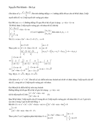 Nguyễn Phú Khánh – Đà Lạt
Cho haøm soá
2
x 3x 2
y
x
− +
= .Tìm treân ñöôøng thaúng x = 1 nhöõng ñieåm M sao cho töø M keû ñöôïc 2 tieáp
tuyeán ñeán (C) vaø 2 tieáp tuyeán ñoù vuoâng goùc nhau
Goïi M(1,m) .Ñöôøng thaúng (T) qua M coù heä soá goùc k daïng :x 1∈ = y k(x 1) m= − +
Töø M keû ñöôïc 2 tieáp tuyeán vuoâng goùc vôùi nhau tôùi (C) khi heä
2
2
2
x 3x 2
k(x 1) m
x
x 2
k
x
⎧ − +
= − +⎪⎪
⎨
−⎪ =
⎪⎩
( I ) coù 2 nghieäm thoûa maõn1 1
2 2
(x ,k )
(x ,k )
⎧
⎨
⎩
1 2k .k 1= −
Töø ( I ) 2
(m 2)x 4x 2 0 (*) , x 0⇒ + − + = ≠
Theo ycbt
2 2
1 2
2 2
1 2
m 2 0
' 4 2(m 2) 0
(x 2) (x 2)
. 1
x x
⎧
⎪
+ ≠⎪⎪
⇔ Δ = − + >⎨
⎪ − −⎪ = −
⎪⎩
2 2
1 2 1 2 1 2 1 2
m 2
m 0
(x x ) 2 (x x ) 2x x 4 (x x )
⎧ ≠ −
⎪⎪
⇔ <⎨
⎪
⎡ ⎤− + − + = −⎪ ⎣ ⎦⎩
2 2
2 m 0
2 4 4
2 4
m 2 m 2 m 2 m 2
− ≠ <⎧
⎪
⎡ ⎤⇔ ⎨⎛ ⎞ ⎛ ⎞ ⎛ ⎞
− − + = −⎢ ⎥⎜ ⎟ ⎜ ⎟ ⎜ ⎟⎪ + + +⎝ ⎠ ⎝ ⎠ ⎝ ⎠⎢ ⎥⎣ ⎦⎩
2
2
+
2
2 m 02 m 0
m 3
m 6m 2 0 m 3 7
− ≠ <⎧− ≠ <⎧ ⎪
⇔ ⇔ ⇔ =⎨ ⎨
+ + = = − ±⎪⎩ ⎩
7− ±
Vaäy 1 2M (1, 3 7) , M (1, 3 7)− − − +
Cho haøm soá .Tìm taát caû caùc ñieåm treân truïc hoaønh maø töø ñoù veõ ñöôïc ñuùng 3 tieáp tuyeán cuûa ñoà
thò (C) , trong ñoù coù 2 tieáp tuyeán vuoâng goùc vôùi nhau.
3
y x 3x= + 2
Goïi M(m,0) laø ñieåm baát kyø treân truïc hoaønh
Ñöôøng thaúng (d) ñi qua M coù heä soá goùc laø k daïng : y k(x m)= −
(d) laø tieáp tuyeán (C) khi
3 2
2
x 3x k(x m)
(I)
3x 6x k
⎧ + = −
⎨
+ =⎩
Qua M keû ñöôïc 3 tieáp tuyeán cuûa (C) trong ñoù coù 2 tieáp tuyeán vuoâng goùc vôùi nhau khi ( I ) coù 3 giaù trò k
sao cho 2 trong 3 giaù trò ñoù tích baèng -1
Khi ñoù ( I ) 3 2 2 2
x 3x (3x 6x)(x m) x 2x 3(1 m)x 6m 0⎡ ⎤⇔ + = + − ⇔ + − − =⎣ ⎦
2
x 0
2x 3(1 m)x 6m 0 (*)
=⎡
⇔ ⎢ + − − =⎣
Theo ycbt (*) coù 2 nghieäm phaân bieät khaùc 0
2 m 3
3m 10m 0
1
m 0m 0
3
< −⎡
⎧Δ = + + > ⎢⇔ ⇔⎨ ⎢− < ≠≠⎩
⎣
 