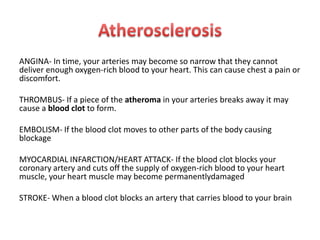 ANGINA- In time, your arteries may become so narrow that they cannot
deliver enough oxygen-rich blood to your heart. This can cause chest a pain or
discomfort.
THROMBUS- If a piece of the atheroma in your arteries breaks away it may
cause a blood clot to form.
EMBOLISM- If the blood clot moves to other parts of the body causing
blockage
MYOCARDIAL INFARCTION/HEART ATTACK- If the blood clot blocks your
coronary artery and cuts off the supply of oxygen-rich blood to your heart
muscle, your heart muscle may become permanentlydamaged
STROKE- When a blood clot blocks an artery that carries blood to your brain

 