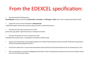 From the EDEXCEL specification:
•
Describe the blood clotting process
thromboplastin release, conversion of prothrombin to thrombin and fibrinogen to fibrin and its role in cardiovascular disease (CVD).

•
Explain the course of events that leads to atherosclerosis
endothelial damage, inflammatory response, plaque formation, raised blood pressure
•
Describe the factors that increase the risk of CVD
genetic,diet, age, gender, high blood pressure, smoking and inactivity
•
Describe the benefits and risks of treatments for CVD
antihypertensives, plant statins, anticoagulants and platelet inhibitory drugs
•

Analyse and interpret data on the possible significance for health of blood cholesterol levels and levels of high-density lipoproteins
(HDLs) and low-density lipoproteins (LDLs).

•

Describe the evidence for a causal relationship between blood cholesterol levels (total cholesterol and LDL cholesterol) and CVD.

•

Discuss how people use scientific knowledge about the effects of diet (including obesity indicators), exercise and smoking to reduce
their risk of coronary heart disease.

 