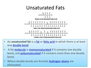 Unsaturated Fats

• An unsaturated fat is a fat or fatty acid in which there is at least
one double bond
• A fat molecule is monounsaturated if it contains one double
bond, and polyunsaturated if it contains more than one double
bond.
• Where double bonds are formed, hydrogen atoms are
eliminated.

 