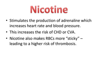 • Stimulates the production of adrenaline which
increases heart rate and blood pressure.
• This increases the risk of CHD or CVA.
• Nicotine also makes RBCs more “sticky” –
leading to a higher risk of thrombosis.

 